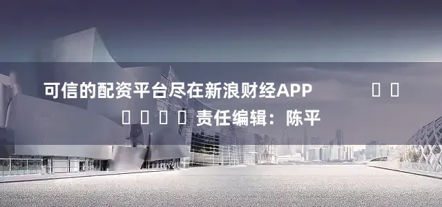 可信的配资平台尽在新浪财经APP            						责任编辑：陈平