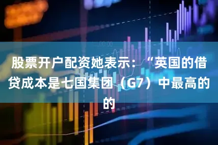 股票开户配资她表示：“英国的借贷成本是七国集团（G7）中最高的
