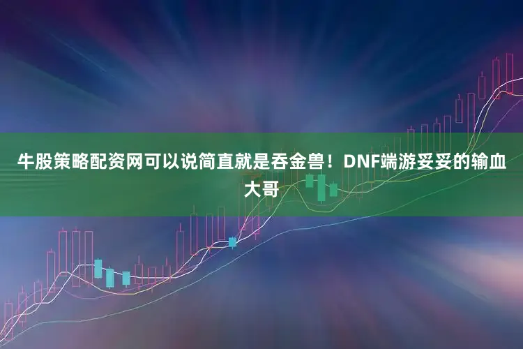 牛股策略配资网可以说简直就是吞金兽！DNF端游妥妥的输血大哥