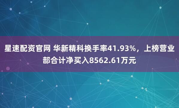 星速配资官网 华新精科换手率41.93%，上榜营业部合计净买入8562.61万元