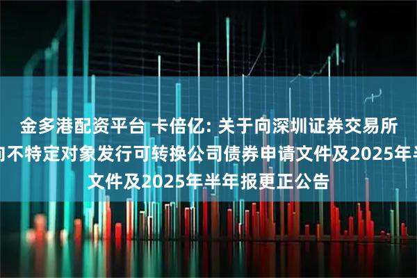 金多港配资平台 卡倍亿: 关于向深圳证券交易所申请恢复审核向不特定对象发行可转换公司债券申请文件及2025年半年报更正公告