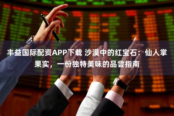 丰益国际配资APP下载 沙漠中的红宝石：仙人掌果实，一份独特美味的品尝指南