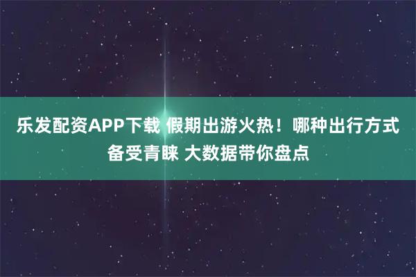 乐发配资APP下载 假期出游火热！哪种出行方式备受青睐 大数据带你盘点