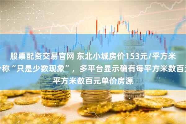 股票配资交易官网 东北小城房价153元/平方米？当地中介称“只是少数现象”，多平台显示确有每平方米数百元单价房源