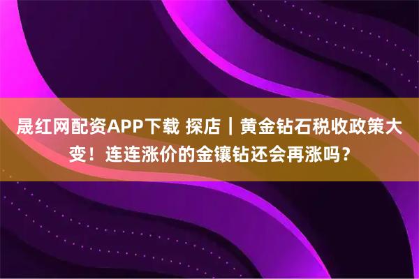 晟红网配资APP下载 探店｜黄金钻石税收政策大变！连连涨价的金镶钻还会再涨吗？