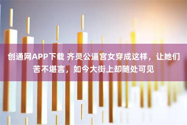 创通网APP下载 齐灵公逼宫女穿成这样，让她们苦不堪言，如今大街上却随处可见
