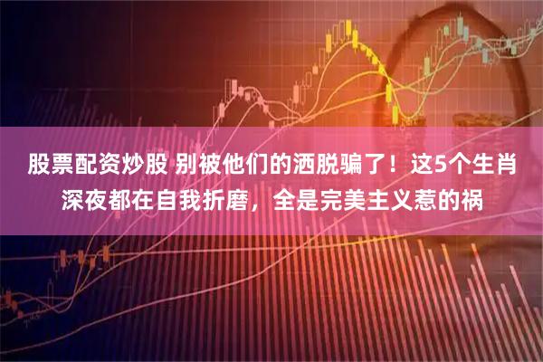 股票配资炒股 别被他们的洒脱骗了!这5个生肖深夜都在自我折磨,全是完美主义惹的祸