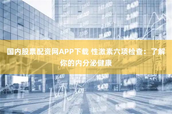 国内股票配资网APP下载 性激素六项检查：了解你的内分泌健康
