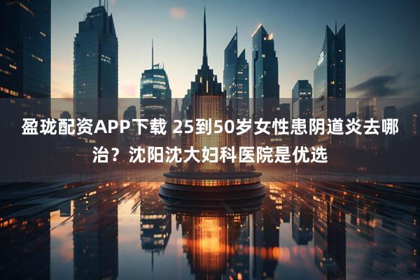 盈珑配资APP下载 25到50岁女性患阴道炎去哪治？沈阳沈大妇科医院是优选