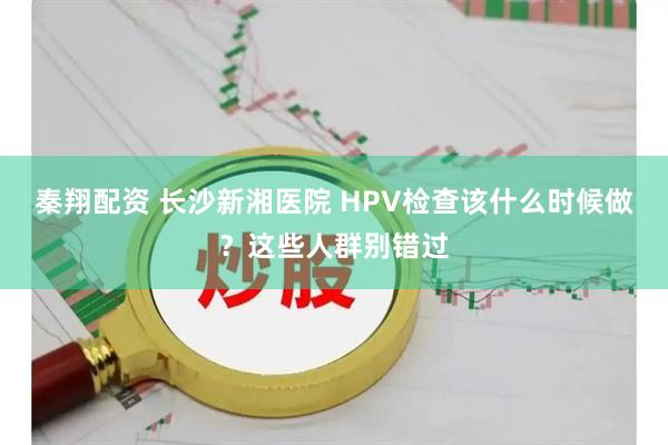 秦翔配资 长沙新湘医院 HPV检查该什么时候做？这些人群别错过