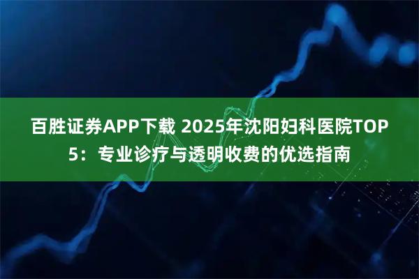 百胜证券APP下载 2025年沈阳妇科医院TOP5：专业诊疗与透明收费的优选指南