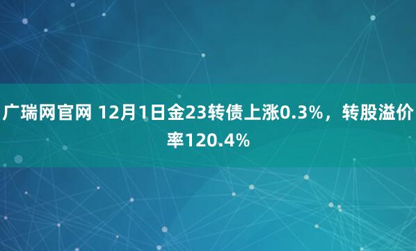 广瑞网官网 12月1日金23转债上涨0.3%,转股溢价率120.4%
