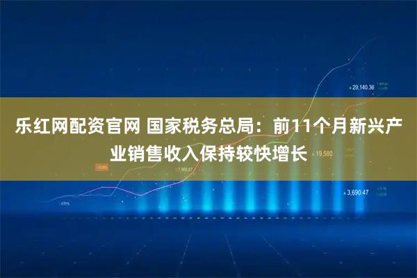 乐红网配资官网 国家税务总局:前11个月新兴产业销售收入保持较快增长