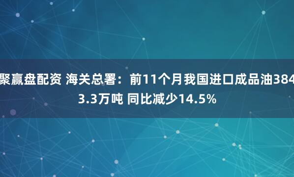 聚赢盘配资 海关总署:前11个月我国进口成品油3843.3万吨 同比减少14.5%