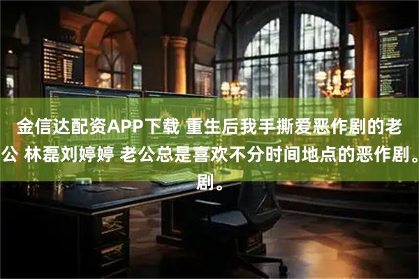 金信达配资APP下载 重生后我手撕爱恶作剧的老公 林磊刘婷婷 老公总是喜欢不分时间地点的恶作剧。
