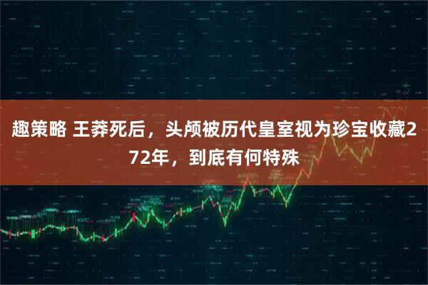 趣策略 王莽死后,头颅被历代皇室视为珍宝收藏272年,到底有何特殊