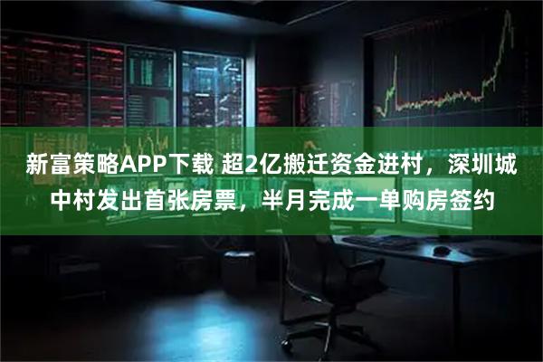 新富策略APP下载 超2亿搬迁资金进村，深圳城中村发出首张房票，半月完成一单购房签约