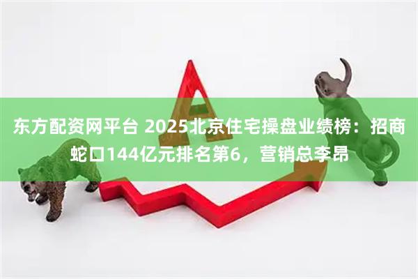 东方配资网平台 2025北京住宅操盘业绩榜：招商蛇口144亿元排名第6，营销总李昂