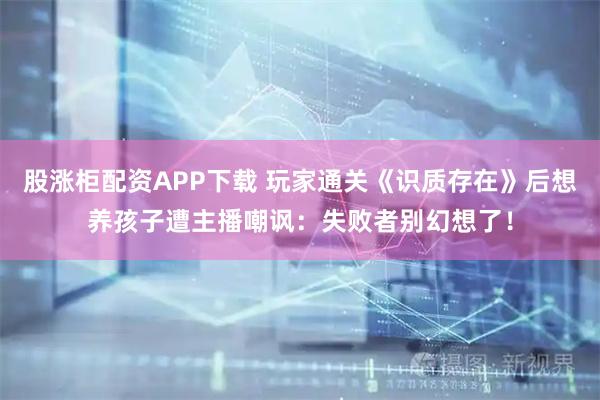 股涨柜配资APP下载 玩家通关《识质存在》后想养孩子遭主播嘲讽：失败者别幻想了！