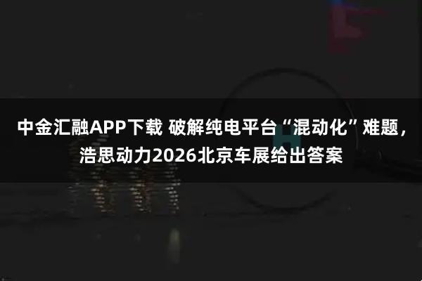 中金汇融APP下载 破解纯电平台“混动化”难题，浩思动力2026北京车展给出答案