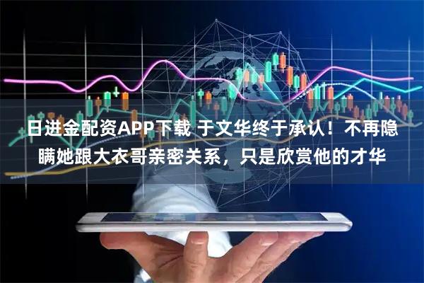 日进金配资APP下载 于文华终于承认！不再隐瞒她跟大衣哥亲密关系，只是欣赏他的才华