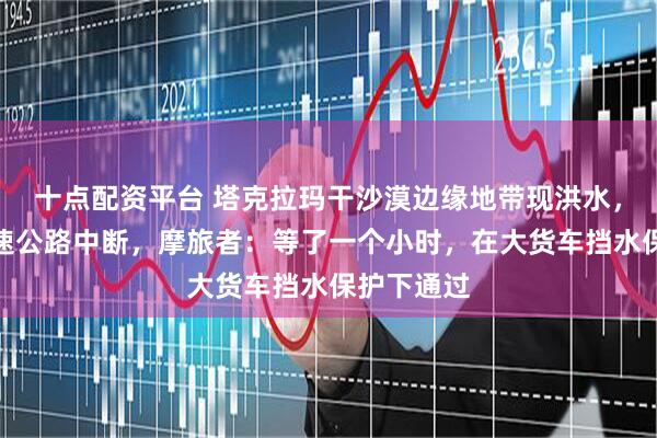 十点配资平台 塔克拉玛干沙漠边缘地带现洪水，致多段高速公路中断，摩旅者：等了一个小时，在大货车挡水保护下通过