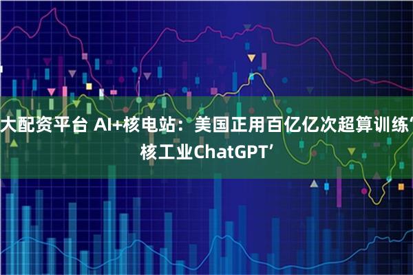 大配资平台 AI+核电站：美国正用百亿亿次超算训练‘核工业ChatGPT’